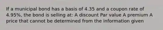 If a municipal bond has a basis of 4.35 and a coupon rate of 4.95%, the bond is selling at: A discount Par value A premium A price that cannot be determined from the information given