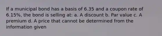 If a municipal bond has a basis of 6.35 and a coupon rate of 6.15%, the bond is selling at: a. A discount b. Par value c. A premium d. A price that cannot be determined from the information given