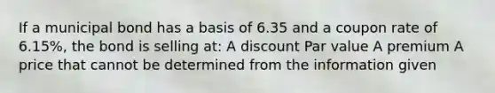 If a municipal bond has a basis of 6.35 and a coupon rate of 6.15%, the bond is selling at: A discount Par value A premium A price that cannot be determined from the information given