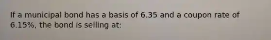 If a municipal bond has a basis of 6.35 and a coupon rate of 6.15%, the bond is selling at: