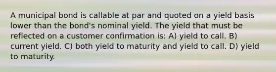 A municipal bond is callable at par and quoted on a yield basis lower than the bond's nominal yield. The yield that must be reflected on a customer confirmation is: A) yield to call. B) current yield. C) both yield to maturity and yield to call. D) yield to maturity.