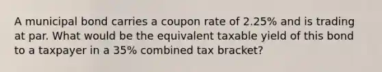 A municipal bond carries a coupon rate of 2.25% and is trading at par. What would be the equivalent taxable yield of this bond to a taxpayer in a 35% combined tax bracket?