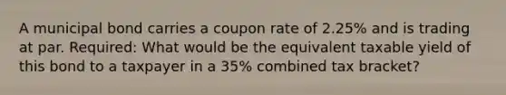 A municipal bond carries a coupon rate of 2.25% and is trading at par. Required: What would be the equivalent taxable yield of this bond to a taxpayer in a 35% combined tax bracket?