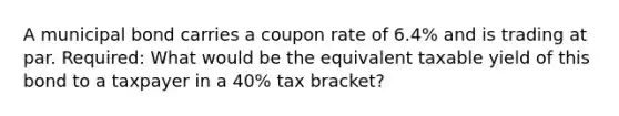 A municipal bond carries a coupon rate of 6.4% and is trading at par. Required: What would be the equivalent taxable yield of this bond to a taxpayer in a 40% tax bracket?