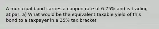 A municipal bond carries a coupon rate of 6.75% and is trading at par: a) What would be the equivalent taxable yield of this bond to a taxpayer in a 35% tax bracket