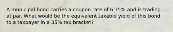 A municipal bond carries a coupon rate of 6.75% and is trading at par. What would be the equivalent taxable yield of this bond to a taxpayer in a 35% tax bracket?