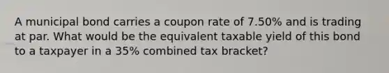 A municipal bond carries a coupon rate of 7.50% and is trading at par. What would be the equivalent taxable yield of this bond to a taxpayer in a 35% combined tax bracket?