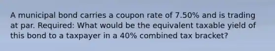 A municipal bond carries a coupon rate of 7.50% and is trading at par. Required: What would be the equivalent taxable yield of this bond to a taxpayer in a 40% combined tax bracket?