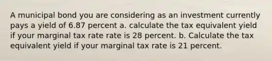 A municipal bond you are considering as an investment currently pays a yield of 6.87 percent a. calculate the tax equivalent yield if your marginal tax rate rate is 28 percent. b. Calculate the tax equivalent yield if your marginal tax rate is 21 percent.