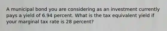 A municipal bond you are considering as an investment currently pays a yield of 6.94 percent. What is the tax equivalent yield if your marginal tax rate is 28 percent?