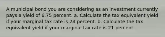 A municipal bond you are considering as an investment currently pays a yield of 6.75 percent. a. Calculate the tax equivalent yield if your marginal tax rate is 28 percent. b. Calculate the tax equivalent yield if your marginal tax rate is 21 percent.