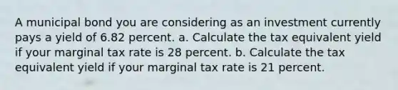 A municipal bond you are considering as an investment currently pays a yield of 6.82 percent. a. Calculate the tax equivalent yield if your marginal tax rate is 28 percent. b. Calculate the tax equivalent yield if your marginal tax rate is 21 percent.