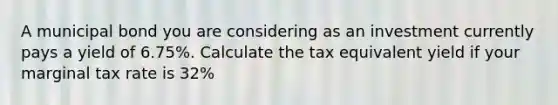 A municipal bond you are considering as an investment currently pays a yield of 6.75%. Calculate the tax equivalent yield if your marginal tax rate is 32%