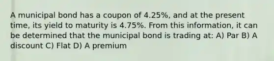 A municipal bond has a coupon of 4.25%, and at the present time, its yield to maturity is 4.75%. From this information, it can be determined that the municipal bond is trading at: A) Par B) A discount C) Flat D) A premium