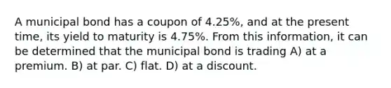 A municipal bond has a coupon of 4.25%, and at the present time, its yield to maturity is 4.75%. From this information, it can be determined that the municipal bond is trading A) at a premium. B) at par. C) flat. D) at a discount.