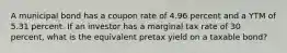 A municipal bond has a coupon rate of 4.96 percent and a YTM of 5.31 percent. If an investor has a marginal tax rate of 30 percent, what is the equivalent pretax yield on a taxable bond?