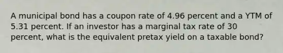 A municipal bond has a coupon rate of 4.96 percent and a YTM of 5.31 percent. If an investor has a marginal tax rate of 30 percent, what is the equivalent pretax yield on a taxable bond?