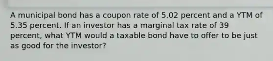 A municipal bond has a coupon rate of 5.02 percent and a YTM of 5.35 percent. If an investor has a marginal tax rate of 39 percent, what YTM would a taxable bond have to offer to be just as good for the investor?