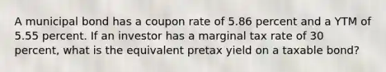 A municipal bond has a coupon rate of 5.86 percent and a YTM of 5.55 percent. If an investor has a marginal tax rate of 30 percent, what is the equivalent pretax yield on a taxable bond?