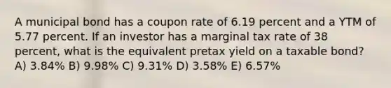 A municipal bond has a coupon rate of 6.19 percent and a YTM of 5.77 percent. If an investor has a marginal tax rate of 38 percent, what is the equivalent pretax yield on a taxable bond? A) 3.84% B) 9.98% C) 9.31% D) 3.58% E) 6.57%