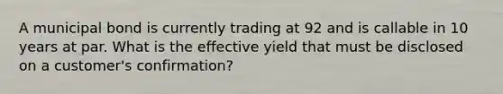 A municipal bond is currently trading at 92 and is callable in 10 years at par. What is the effective yield that must be disclosed on a customer's confirmation?