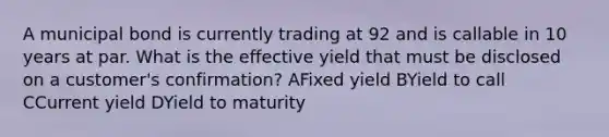 A municipal bond is currently trading at 92 and is callable in 10 years at par. What is the effective yield that must be disclosed on a customer's confirmation? AFixed yield BYield to call CCurrent yield D<a href='https://www.questionai.com/knowledge/kiCmxzoISy-yield-to-maturity' class='anchor-knowledge'>yield to maturity</a>