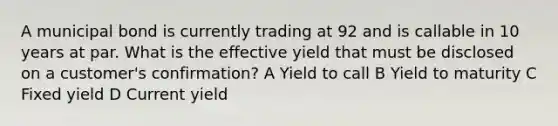 A municipal bond is currently trading at 92 and is callable in 10 years at par. What is the effective yield that must be disclosed on a customer's confirmation? A Yield to call B Yield to maturity C Fixed yield D Current yield