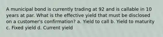 A municipal bond is currently trading at 92 and is callable in 10 years at par. What is the effective yield that must be disclosed on a customer's confirmation? a. Yield to call b. Yield to maturity c. Fixed yield d. Current yield