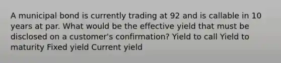 A municipal bond is currently trading at 92 and is callable in 10 years at par. What would be the effective yield that must be disclosed on a customer's confirmation? Yield to call Yield to maturity Fixed yield Current yield