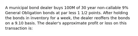 A municipal bond dealer buys 100M of 30 year non-callable 9% General Obligation bonds at par less 1 1/2 points. After holding the bonds in inventory for a week, the dealer reoffers the bonds on a 9.10 basis. The dealer's approximate profit or loss on this transaction is: