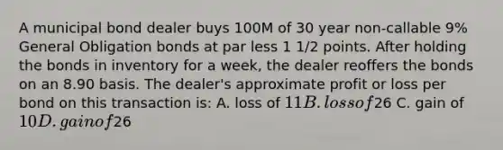 A municipal bond dealer buys 100M of 30 year non-callable 9% General Obligation bonds at par less 1 1/2 points. After holding the bonds in inventory for a week, the dealer reoffers the bonds on an 8.90 basis. The dealer's approximate profit or loss per bond on this transaction is: A. loss of 11 B. loss of26 C. gain of 10 D. gain of26