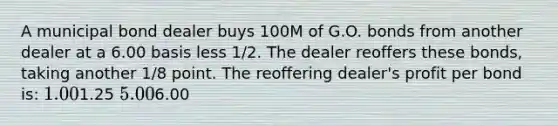 A municipal bond dealer buys 100M of G.O. bonds from another dealer at a 6.00 basis less 1/2. The dealer reoffers these bonds, taking another 1/8 point. The reoffering dealer's profit per bond is: 1.001.25 5.006.00