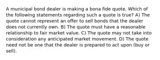 A municipal bond dealer is making a bona fide quote. Which of the following statements regarding such a quote is true? A) The quote cannot represent an offer to sell bonds that the dealer does not currently own. B) The quote must have a reasonable relationship to fair market value. C) The quote may not take into consideration any anticipated market movement. D) The quote need not be one that the dealer is prepared to act upon (buy or sell).