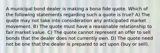 A municipal bond dealer is making a bona fide quote. Which of the following statements regarding such a quote is true? A) The quote may not take into consideration any anticipated market movement. B) The quote must have a reasonable relationship to fair market value. C) The quote cannot represent an offer to sell bonds that the dealer does not currently own. D) The quote need not be one that the dealer is prepared to act upon (buy or sell).