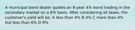 A municipal bond dealer quotes an 8 year 4% bond trading in the secondary market on a 6% basis. After considering all taxes, the customer's yield will be: A less than 4% B 4% C more than 4% but less than 6% D 6%