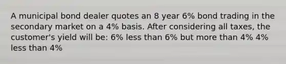 A municipal bond dealer quotes an 8 year 6% bond trading in the secondary market on a 4% basis. After considering all taxes, the customer's yield will be: 6% less than 6% but more than 4% 4% less than 4%