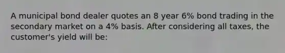 A municipal bond dealer quotes an 8 year 6% bond trading in the secondary market on a 4% basis. After considering all taxes, the customer's yield will be: