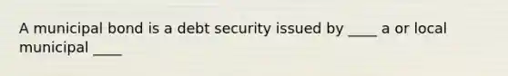 A municipal bond is a debt security issued by ____ a or local municipal ____