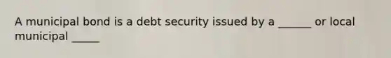 A municipal bond is a debt security issued by a ______ or local municipal _____