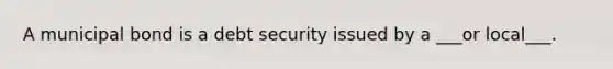 A municipal bond is a debt security issued by a ___or local___.