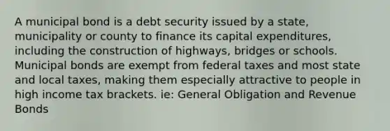 A municipal bond is a debt security issued by a state, municipality or county to finance its capital expenditures, including the construction of highways, bridges or schools. Municipal bonds are exempt from federal taxes and most state and local taxes, making them especially attractive to people in high income tax brackets. ie: General Obligation and Revenue Bonds