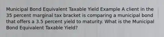 Municipal Bond Equivalent Taxable Yield Example A client in the 35 percent marginal tax bracket is comparing a municipal bond that offers a 3.5 percent yield to maturity. What is the Municipal Bond Equivalent Taxable Yield?