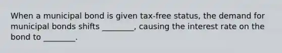 When a municipal bond is given tax-free status, the demand for municipal bonds shifts ________, causing the interest rate on the bond to ________.