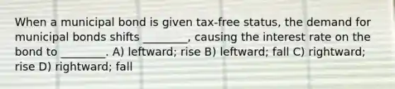 When a municipal bond is given tax-free status, the demand for municipal bonds shifts ________, causing the interest rate on the bond to ________. A) leftward; rise B) leftward; fall C) rightward; rise D) rightward; fall