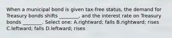 When a municipal bond is given tax-free status, the demand for Treasury bonds shifts ________, and the interest rate on Treasury bonds ________. Select one: A.rightward; falls B.rightward; rises C.leftward; falls D.leftward; rises