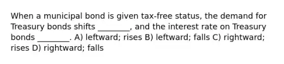 When a municipal bond is given tax-free status, the demand for Treasury bonds shifts ________, and the interest rate on Treasury bonds ________. A) leftward; rises B) leftward; falls C) rightward; rises D) rightward; falls