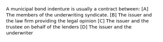 A municipal bond indenture is usually a contract between: [A] The members of the underwriting syndicate. [B] The issuer and the law firm providing the legal opinion [C] The issuer and the trustee on behalf of the lenders [D] The issuer and the underwriter