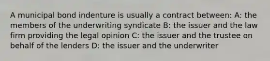 A municipal bond indenture is usually a contract between: A: the members of the underwriting syndicate B: the issuer and the law firm providing the legal opinion C: the issuer and the trustee on behalf of the lenders D: the issuer and the underwriter