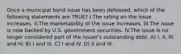 Once a municipal bond issue has been defeased, which of the following statements are TRUE? I.The rating on the issue increases. II.The marketability of the issue increases. III.The issue is now backed by U.S. government securities. IV.The issue is no longer considered part of the issuer's outstanding debt. A) I, II, III and IV. B) I and III. C) I and IV. D) II and III.