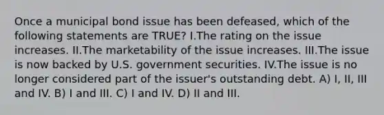 Once a municipal bond issue has been defeased, which of the following statements are TRUE? I.The rating on the issue increases. II.The marketability of the issue increases. III.The issue is now backed by U.S. government securities. IV.The issue is no longer considered part of the issuer's outstanding debt. A) I, II, III and IV. B) I and III. C) I and IV. D) II and III.